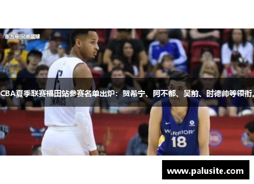 CBA夏季联赛福田站参赛名单出炉：贺希宁、阿不都、吴前、时德帅等领衔。